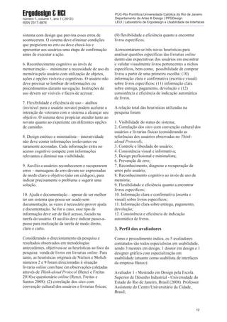 sistema com design que previna esses erros de
acontecerem. O sistema deve eliminar condições
que propiciem ao erro ou deve checá-los e
apresentar aos usuários uma etapa de confirmação
antes de executar a ação.
6. Reconhecimento cognitivo ao invés de
memorização – minimizar a necessidade de uso da
memória pelo usuário com utilização de objetos,
ações e opções visíveis e cognitivas. O usuário não
deve precisar se lembrar de informações ou
procedimentos durante navegação. Instruções de
uso devem ser visíveis e fáceis de acessar.
7. Flexibilidade e eficiência de uso – atalhos
(invisível para o usuário novato) podem acelerar a
interação do veterano com o sistema a alcançar seu
objetivo. O sistema deve propiciar atender tanto ao
novato quanto ao experiente em diferentes opções
de caminho.
8. Design estético e minimalista – interatividade
não deve conter informações irrelevantes ou
raramente acessadas. Cada informação extra no
acesso cognitivo compete com informações
relevantes e diminui sua visibilidade.
9. Auxílio a usuários reconhecerem e recuperarem
erros – mensagens de erro devem ser expressadas
de modo claro e objetivo (não em códigos), para
indicar precisamente o problema e sugerir uma
solução.
10. Ajuda e documentação – apesar de ser melhor
ter um sistema que possa ser usado sem
documentação, as vezes é necessário prover ajuda
e documentação. Se for o caso, esse tipo de
informação deve ser de fácil acesso, focado na
tarefa do usuário. O auxílio deve indicar passo-a-
passo para realização da tarefa de modo direto,
claro e curto.
Considerando o direcionamento da pesquisa e
resultados observados em metodologias
antecedentes, objetivou-se as heurísticas ao foco da
pesquisa: venda de livros em livrarias online. Para
tanto, as heurísticas originais de Nielsen e Molich
números 2 e 9 foram direcionadas à situação
livraria online com base em observações coletadas
através de Think-aloud Protocol (Renzi e Freitas
2010) e questionário online (Renzi, Freitas e
Santos 2008): (2) correlação dos sites com
convenção cultural dos usuários e livrarias fisicas;
(9) flexibilidade e eficiência quanto a encontrar
livros específicos.
Acrescentaram-se três novas heurísticas para
analisar questões específicas das livrarias online
dentro das expectativas dos usuários em encontrar
e validar visualmente livros pertencentes a nichos
específicos, bem como, possibilidade de comprar
livros a partir de uma primeira escolha: (10)
informação clara e confirmativa (escrita e visual)
sobre livros especificos; (11) informação clara
sobre entrega, pagamento, devolução e (12)
consistência e eficiência de indicação automática
de livros.
A relação total das heurísticas utilizadas na
pesquisa foram:
1. Visibilidade do status do sistema;
2. Correlação dos sites com convenção cultural dos
usuários e livrarias fisicas (considerando as
referências dos usuários observadas no Think-
aloud Protocol);
3. Controle e liberdade do usuário;
4. Consistência visual e informativa;
5. Design profissional e minimalista;
6. Prevenção de erro;
7. Reconhecimento, diagnose e recuperação de
erros pelo usuário;
8. Reconhecimento cognitivo ao invés de uso da
memória;
9. Flexibilidade e eficiência quanto a encontrar
livros especificos;
10. Informação clara e confirmativa (escrita e
visual) sobre livros especificos;
11. Informação clara sobre entrega, pagamento,
devolução;
12. Consistência e eficiência de indicação
automática de livros.
3. Perfil dos avaliadores
Como o procedimento indica, os 5 avaliadores
contatados são todos especialistas em usabilidade,
sendo 3 mestres em design, 1 doutor em design e 1
designer gráfico com especialização em
usabilidade (atuante como usabilista de interfaces
da empresa Hanzo):
Avaliador 1 - Mestrado em Design pela Escola
Superior de Desenho Industrial - Universidade do
Estado do Rio de Janeiro, Brasil (2008). Professor
Assistente do Centro Universitário da Cidade,
Brasil;
12
Ergodesign & HCInúmero 1, volume 1, ano 1 ( 2013 )
ISSN 2317-8876
PUC-Rio Pontifícia Universidade Católica do Rio de Janeiro
Departamento de Artes & Design | PPGDesign
LEUI | Laboratório de Ergodesign e Usabilidade de Interfaces
 