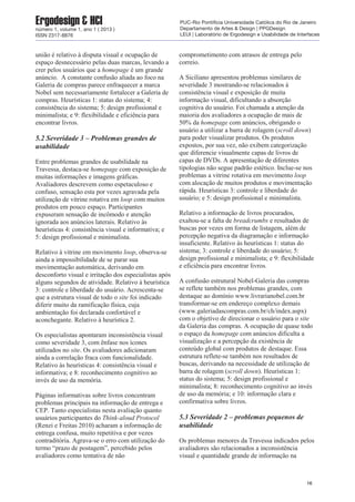 união é relativo à disputa visual e ocupação de
espaço desnecessário pelas duas marcas, levando a
crer pelos usuários que a homepage é um grande
anúncio. A constante confusão aliada ao foco na
Galeria de compras parece enfraquecer a marca
Nobel sem necessariamente fortalecer a Galeria de
compras. Heurísticas 1: status do sistema; 4:
consistência do sistema; 5: design profissional e
minimalista; e 9: flexibilidade e eficiência para
encontrar livros.
5.2 Severidade 3 – Problemas grandes de
usabilidade
Entre problemas grandes de usabilidade na
Travessa, destaca-se homepage com exposição de
muitas informações e imagens gráficas.
Avaliadores descrevem como espetaculoso e
confuso, sensação esta por vezes agravada pela
utilização de vitrine rotativa em loop com muitos
produtos em pouco espaço. Participantes
expuseram sensação de incômodo e atenção
ignorada aos anúncios laterais. Relativo às
heurísticas 4: consistência visual e informativa; e
5: design profissional e minimalista.
Relativo à vitrine em movimento loop, observa-se
ainda a impossibilidade de se parar sua
movimentação automática, derivando em
desconforto visual e irritação dos especialistas após
alguns segundos de atividade. Relativo à heurística
3: controle e liberdade do usuário. Acrescenta-se
que a estrutura visual de todo o site foi indicado
diferir muito da ramificação física, cuja
ambientação foi declarada confortável e
aconchegante. Relativo à heurística 2.
Os especialistas apontaram inconsistência visual
como severidade 3, com ênfase nos ícones
utilizados no site. Os avaliadores adicionaram
ainda a correlação fraca com funcionalidade.
Relativo às heurísticas 4: consistência visual e
informativa; e 8: reconhecimento cognitivo ao
invés de uso da memória.
Páginas informativas sobre livros concentram
problemas principais na informação de entrega e
CEP. Tanto especialistas nesta avaliação quanto
usuários participantes do Think-aloud Protocol
(Renzi e Freitas 2010) acharam a informação de
entrega confusa, muito repetitiva e por vezes
contraditória. Agrava-se o erro com utilização do
termo “prazo de postagem”, percebido pelos
avaliadores como tentativa de não
comprometimento com atrasos de entrega pelo
correio.
A Siciliano apresentou problemas similares de
severidade 3 mostrando-se relacionados à
consistência visual e exposição de muita
informação visual, dificultando a absorção
cognitiva do usuário. Foi chamada a atenção da
maioria dos avaliadores a ocupação de mais de
50% da homepage com anúncios, obrigando o
usuário a utilizar a barra de rolagem (scroll down)
para poder visualizar produtos. Os produtos
expostos, por sua vez, não exibem categorização
que diferencie visualmente capas de livros de
capas de DVDs. A apresentação de diferentes
tipologias não segue padrão estético. Inclue-se nos
problemas a vitrine rotativa em movimento loop
com alocação de muitos produtos e movimentação
rápida. Heurísticas 3: controle e liberdade do
usuário; e 5: design profissional e minimalista.
Relativo a informação de livros procurados,
exaltou-se a falta de breadcrumbs e resultados de
buscas por vezes em forma de listagem, além de
percepção negativa da diagramação e informação
insuficiente. Relativo às heurísticas 1: status do
sistema; 3: controle e liberdade do usuário; 5:
design profissional e minimalista; e 9: flexibilidade
e eficiência para encontrar livros.
A confusão estrutural Nobel-Galeria das compras
se reflete também nos problemas grandes, com
destaque ao domínio www.livrarianobel.com.br
transformar-se em endereço complexo demais
(www.galeriadascompras.com.br/ch/index.aspx)
com o objetivo de direcionar o usuário para o site
da Galeria das compras. A ocupação de quase todo
o espaço da homepage com anúncios dificulta a
visualização e a percepção da existência de
conteúdo global com produtos de destaque. Essa
estrutura reflete-se também nos resultados de
buscas, derivando na necessidade de utilização de
barra de rolagem (scroll down). Heurísticas 1:
status do sistema; 5: design profissional e
minimalista; 8: reconhecimento cognitivo ao invés
de uso da memória; e 10: informação clara e
confirmativa sobre livros.
5.3 Severidade 2 – problemas pequenos de
usabilidade
Os problemas menores da Travessa indicados pelos
avaliadores são relacionados a inconsistência
visual e quantidade grande de informação na
16
Ergodesign & HCInúmero 1, volume 1, ano 1 ( 2013 )
ISSN 2317-8876
PUC-Rio Pontifícia Universidade Católica do Rio de Janeiro
Departamento de Artes & Design | PPGDesign
LEUI | Laboratório de Ergodesign e Usabilidade de Interfaces
 