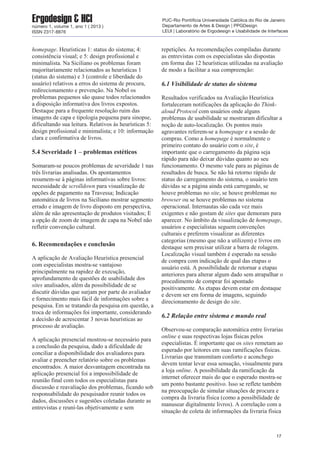 homepage. Heurísticas 1: status do sistema; 4:
consistência visual; e 5: design profissional e
minimalista. Na Siciliano os problemas foram
majoritariamente relacionados as heurísticas 1
(status do sistema) e 3 (controle e liberdade do
usuário) relativos a erros do sistema de procura,
redirecionamento e prevenção. Na Nobel os
problemas pequenos são quase todos relacionados
a disposição informativa dos livros expostos.
Destaque para a frequente resolução ruim das
imagens de capa e tipologia pequena para sinopse,
dificultando sua leitura. Relativos às heurísticas 5:
design profissional e minimalista; e 10: informação
clara e confirmativa de livros.
5.4 Severidade 1 – problemas estéticos
Somaram-se poucos problemas de severidade 1 nas
três livrarias analisadas. Os apontamentos
resumem-se à páginas informativas sobre livros:
necessidade de scrolldown para visualização de
opções de pagamento na Travessa; Indicação
automática de livros na Siciliano mostrar segmento
errado e imagem de livro disposto em perspectiva,
além de não apresentação de produtos visitados; E
a opção de zoom de imagem de capa na Nobel não
refletir convenção cultural.
6. Recomendações e conclusão
A aplicação de Avaliação Heurística presencial
com especialistas mostra-se vantajoso
principalmente na rapidez de execução,
aprofundamento de questões de usabilidade dos
sites analisados, além da possibilidade de se
discutir dúvidas que surjam por parte do avaliador
e fornecimento mais fácil de informações sobre a
pesquisa. Em se tratando da pesquisa em questão, a
troca de informações foi importante, considerando
a decisão de acrescentar 3 novas heurísticas ao
processo de avaliação.
A aplicação presencial mostrou-se necessário para
a conclusão da pesquisa, dado a dificuldade de
conciliar a disponibilidade dos avaliadores para
avaliar e preencher relatório sobre os problemas
encontrados. A maior desvantagem encontrada na
aplicação presencial foi a impossibilidade de
reunião final com todos os especialistas para
discussão e reavaliação dos problemas, ficando sob
responsabilidade do pesquisador reunir todos os
dados, discussões e sugestões coletadas durante as
entrevistas e reuní-las objetivamente e sem
repetições. As recomendações compiladas durante
as entrevistas com os especialistas são dispostas
em forma das 12 heurísticas utilizadas na avaliação
de modo a facilitar a sua compreenção:
6.1 Visibilidade de status do sistema
Resultados verificados na Avaliação Heurística
fortaleceram notificações da aplicação do Think-
aloud Protocol com usuários onde alguns
problemas de usabilidade se mostraram dificultar a
noção de auto-localização. Os pontos mais
agravantes referem-se a homepage e a sessão de
compras. Como a homepage é normalmente o
primeiro contato do usuário com o site, é
importante que o carregamento da página seja
rápido para não deixar dúvidas quanto ao seu
funcionamento. O mesmo vale para as páginas de
resultados de busca. Se não há retorno rápido de
status do carregamento do sistema, o usuário tem
dúvidas se a página ainda está carregando, se
houve problemas no site, se houve problemas no
browser ou se houve problemas no sistema
operacional. Internautas são cada vez mais
exigentes e não gostam de sites que demoram para
aparecer. No âmbito da visualização de homepage,
usuários e especialistas seguem convenções
culturais e preferem visualizar as diferentes
categorias (mesmo que não a utilizem) e livros em
destaque sem precisar utilizar a barra de rolagem.
Localização visual também é esperado na sessão
de compra com indicação de qual das etapas o
usuário está. A possibilidade de retornar a etapas
anteriores para alterar algum dado sem atrapalhar o
procedimento de comprar foi apontado
positivamente. As etapas devem estar em destaque
e devem ser em forma de imagens, seguindo
direcionamento de design do site.
6.2 Relação entre sistema e mundo real
Observou-se comparação automática entre livrarias
online e suas respectivas lojas físicas pelos
especialistas. É importante que os sites remetam ao
esperado por leitores em suas ramificações físicas.
Livrarias que transmitam conforto e aconchego
devem tentar levar essa sensação, visualmente para
a loja online. A possibilidade da ramificação da
internet oferecer mais do que o esperado mostra-se
um ponto bastante positivo. Isso se reflete também
na preocupação de simular situações de procura e
compra da livraria física (como a possibilidade de
manusear digitalmente livros). A correlação com a
situação de coleta de informações da livraria física
17
Ergodesign & HCInúmero 1, volume 1, ano 1 ( 2013 )
ISSN 2317-8876
PUC-Rio Pontifícia Universidade Católica do Rio de Janeiro
Departamento de Artes & Design | PPGDesign
LEUI | Laboratório de Ergodesign e Usabilidade de Interfaces
 