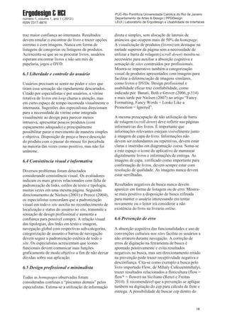 traz maior confiança ao internauta. Resultados
devem emular o encontrar do livro e trazer opções
corretas e com imagens. Nunca em forma de
listagens de categorias ou listagens de produtos.
Acrescenta-se que ao se procurar livros, usuários
esperam encontrar livros e não um mix de
papelaria, jogos e DVD.
6.3 Liberdade e controle do usuário
Usuários precisam se sentir no poder e sites que
tiram essa sensação são rapidamente descartados.
Citado por especialistas e por usuários, a vitrine
rotativa de livros em loop chama a atenção, mas
em curto espaço de tempo incomoda visualmente o
internauta. Sugestões dos especialistas direcionam
para a necessidade da vitrine estar integrada
visualmente ao design para parecer menos
intrusiva, apresentar poucos produtos (com
espaçamento adequado) e principalmente
possibilitar parar o movimento de maneira simples
e objetiva. Disposição de preço e breve descrição
do produto com o passar do mouse foi percebida
na maioria das vezes como positivo, mas não foi
unânime.
6.4 Consistência visual e informativa
Diversos problemas foram detectados
considerando consistência visual. Os avaliadores
indicam os mais graves relacionados com falta de
padronização de links, estilos de texto e tipologia,
muitas vezes em uma mesma página. Seguindo
direcionamento de Nielsen (2001) e Preece (2004),
os especialistas concordam que a padronização
visual em todo o site auxilia no reconhecimento de
localização e status do usuário no site, transmite a
sensação de design profissional e aumenta a
confiança para possível compra. A relação visual
das tipologias, dos links em texto e imagem,
navegação global com respectivas sub-categorias,
categorização de assunto e barras de navegação
devem seguir a padronização estética de todo o
site. Os especialistas acrescentam que ícones
funcionais devem comunicar suas funções
graficamente de modo objetivo a fim de não deixar
dúvidas sobre sua aplicação.
6.5 Design profissional e minimalista
Todas as homepages observadas foram
consideradas confusas e “piscantes demais” pelos
especialistas. Estima-se a utilização de informação
direta e simples, sem alocação de laterais de
anúncios que ocupem mais de 50% da homepage.
A visualização de produtos (livros) em destaque na
metade superior da página sem a necessidade de
utilizar a barra de rolagem (scroll down) mostra-se
necessário para auxiliar a absorção cognitiva e
sensação de sites construídos por profissionais.
Mostra-se imperativo também a categorização
visual de produtos apresentados com imagens para
facilitar a diferenciação de imagens similares,
como livros e DVDs. Design profissional e
usabilidade eficaz traz confiabilidade, como
indicado por Banati, Bedi e Grover (2006, p.314)
e mais tarde por Nielsen (2007) no artigo “Fancy
Formatting, Fancy Words = Looks Like a
Promotion = Ignored”.
A mesma preocupação de não utilização de barra
de rolagem (scroll down) deve refletir nas páginas
informativas dos livros. É importante que
informações relevantes estejam visivelmente junto
à imagem de capa do livro. Informações não
devem ser redundantes ou repetitivas, devem estar
claras e inseridas em diagramação coesa. Soma-se
a este espaço o ícone do aplicativo de manusear
digitalmente livros e informações de entrega. As
imagens de capa, verificado como importante para
confirmação de livros, devem sempre estar com
resolução de qualidade. As imagens nunca devem
estar serrilhadas.
Resultados negativos de busca nunca devem
aparecer em forma de listagem ou de erro. Mostra-
se mais positivo a disposição de busca refinada
para manter o usuário interessando em tentar
novamente ou o leitor irá considerar a não
existência do livro na livraria online.
6.6 Prevenção de erro
A absorção cognitiva das funcionalidades e uso de
convenções culturais nos sites facilita os usuários a
não errarem durante navegação. A correção de
erros de digitação na ferramenta de busca é
apontado positivamente e evita resultados
negativos na busca, mas um direcionamento errado
na prevenção pode trazer receptividade negativa e
desconfiança. Cita-se como exemplo a busca pelo
livro importado Flow, de Mihaly Csikszentmihalyi,
trazer resultados relacionados a floricultura (flow =
flow* = flower) na Siciliano (Renzi e Freitas
2010). É recomendável que a prevenção se aplique
também na digitação do cep para cálculo de frete e
entrega. A possibilidade de buscar cep dentro do
18
Ergodesign & HCInúmero 1, volume 1, ano 1 ( 2013 )
ISSN 2317-8876
PUC-Rio Pontifícia Universidade Católica do Rio de Janeiro
Departamento de Artes & Design | PPGDesign
LEUI | Laboratório de Ergodesign e Usabilidade de Interfaces
 