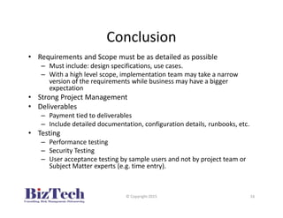 Conclusion
• Requirements and Scope must be as detailed as possible
– Must include: design specifications, use cases.
– With a high level scope, implementation team may take a narrow
version of the requirements while business may have a bigger
expectation
• Strong Project Management
• Deliverables
– Payment tied to deliverables
– Include detailed documentation, configuration details, runbooks, etc.
• Testing
– Performance testing
– Security Testing
– User acceptance testing by sample users and not by project team or
Subject Matter experts (e.g. time entry).
© Copyright 2015 16
 