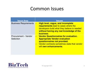 Common Issues
Issue Area Issues
Business Requirements - High level, vague, and incomplete
requirements lead to cases where the
developers build what they believe is needed
without having any real knowledge of the
business.
Procurement - Vendor
Selection
- Vendor Questionnaires for evaluation.
Appropriate Vendor evaluation
questionnaires not provided.
- Vendor contracts sometimes state that vendor
will own enhancements.
© Copyright 2015 6
 