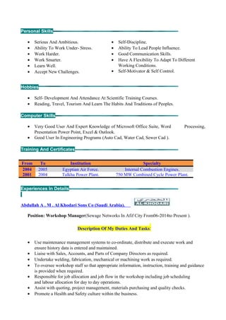 Personal Skills
• Serious And Ambitious.
• Ability To Work Under- Stress.
• Work Harder.
• Work Smarter.
• Learn Well.
• Accept New Challenges.
• Self-Discipline.
• Ability To Lead People Influence.
• Good Communication Skills.
• Have A Flexibility To Adapt To Different
Working Conditions.
• Self-Motivator & Self Control.
Hobbies
• Self- Development And Attendance At Scientific Training Courses.
• Reading, Travel, Tourism And Learn The Habits And Traditions of Peoples.
Computer Skills
• Very Good User And Expert Knowledge of Microsoft Office Suite, Word Processing,
Presentation Power Point, Excel & Outlook.
• Good User In Engineering Programs (Auto Cad, Water Cad, Sewer Cad ).
Training And Certificates
From To Institution Specialty
2004 2005 Egyptian Air Force. Internal Combustion Engines.
2001 2004 Talkha Power Plant. 750 MW Combined Cycle Power Plant.
Experiences In Details
Abdullah A . M . Al Khodari Sons Co (Saudi Arabia).
Position: Workshop Manager(Sewage Networks In Afif City From06-2014to Present ).
Description Of My Duties And Tasks:
• Use maintenance management systems to co-ordinate, distribute and execute work and
ensure history data is entered and maintained.
• Liaise with Sales, Accounts, and Parts of Company Directors as required.
• Undertake welding, fabrication, mechanical or machining work as required.
• To oversee workshop staff so that appropriate information, instruction, training and guidance
is provided when required.
• Responsible for job allocation and job flow in the workshop including job scheduling
and labour allocation for day to day operations.
• Assist with quoting, project management, materials purchasing and quality checks.
• Promote a Health and Safety culture within the business.
 