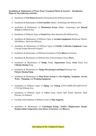 Installation & Maintenance of Waste Water Treatment Plants & Seawater Desalination
Plants In The Following Activities:
• Installation of Grit Removal (Hydro-International) By Different Diameter.
• Installation & Maintenance of Grit Classifier (Huber- Technology) By Different Size.
• Installation & Maintenance of Mechanical Screen (Huber- Technology) and Manual
Screen by Different Size.
• Installation of Different Types of Gates(Water Man Industries) By Different Size.
• Installation & Maintenance of Different Types of Aeration Equipment (Rotational Wheels-
EDI Diffuser –Bioworks Diffuser).
• Installation & Maintenance of Different Types of Clarifier Collection Equipment (Aqua
Concept Scraper-Bioworks Scraper).
• Installation & Maintenance of Different Generation of Delta Blower (Aerazner).
• Installation & Maintenance of Different Size of Invent Hyper Classic Mixer.
• Installation & Maintenance of Sludge Pump, Supernatant Pump, Scum Pump And
Chlorine Dosing Pump.
• Installation & Maintenance of Sludge Dewatering Centrifuge(Flottweg) And
Polymer Dosing Pump.
• Installation & Maintenance of Plant Water System For Fire Fighting , Irrigation , Service
Water , Plumping And Washing Equipment.
• Installation of Different Types of Piping And Fitting (UPVC-HDPE-DCI-GRP-ST.ST-
C.ST) By Different Size.
• Installation of Different Types of Valves (Gate, Check, Ball, Relief, Butterfly, Back
Pressure, Air Release).
• Forming And Installation of Different Types of Pipe Supports.
• Installation & Maintenance of Centrifugal Pumps, Positive Displacement Pumps,
Reciprocating Compressors, Gear Boxes, Generators And Blowers.
Description of My Completed Projects:
 
