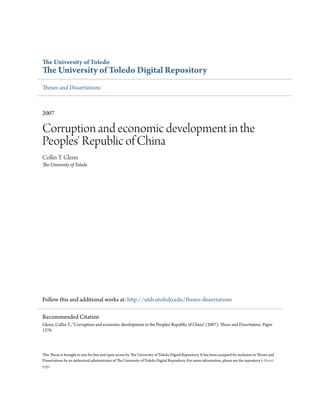 e University of Toledo
e University of Toledo Digital Repository
1eses and Dissertations
2007
Corruption and economic development in the
Peoples' Republic of China
Collin T. Glenn
e University of Toledo
Follow this and additional works at: h2p://utdr.utoledo.edu/theses-dissertations
1is 1esis is brought to you for free and open access by 1e University of Toledo Digital Repository. It has been accepted for inclusion in 1eses and
Dissertations by an authorized administrator of 1e University of Toledo Digital Repository. For more information, please see the repository's About
page.
Recommended Citation
Glenn, Collin T., Corruption and economic development in the Peoples' Republic of China (2007). eses and Dissertations. Paper
1278.
 