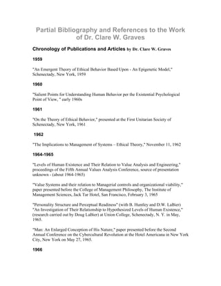 Partial Bibliography and References to the Work
               of Dr. Clare W. Graves
Chronology of Publications and Articles by Dr. Clare W. Graves

1959

"An Emergent Theory of Ethical Behavior Based Upon - An Epigenetic Model,"
Schenectady, New York, 1959

1960

"Salient Points for Understanding Human Behavior per the Existential Psychological
Point of View, " early 1960s

1961

"On the Theory of Ethical Behavior," presented at the First Unitarian Society of
Schenectady, New York, 1961

1962

"The Implications to Management of Systems – Ethical Theory," November 11, 1962

1964-1965

"Levels of Human Existence and Their Relation to Value Analysis and Engineering,"
proceedings of the Fifth Annual Values Analysis Conference, source of presentation
unknown - (about 1964-1965)

"Value Systems and their relation to Managerial controls and organizational viability,"
paper presented before the College of Management Philosophy, The Institute of
Management Sciences, Jack Tar Hotel, San Francisco, February 3, 1965

"Personality Structure and Perceptual Readiness" (with B. Huntley and D.W. LaBier)
"An Investigation of Their Relationship to Hypothesized Levels of Human Existence,"
(research carried out by Doug LaBier) at Union College, Schenectady, N. Y. in May,
1965.

"Man: An Enlarged Conception of His Nature," paper presented before the Second
Annual Conference on the Cybercultural Revolution at the Hotel Americana in New York
City, New York on May 27, 1965.

1966
 