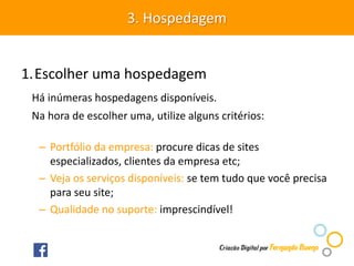 1.Escolher uma hospedagem
Há inúmeras hospedagens disponíveis.
Na hora de escolher uma, utilize alguns critérios:
– Portfólio da empresa: procure dicas de sites
especializados, clientes da empresa etc;
– Veja os serviços disponíveis: se tem tudo que você precisa
para seu site;
– Qualidade no suporte: imprescindível!
3. Hospedagem
 