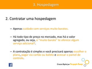 2. Contratar uma hospedagem
– Apenas cuidado com serviços muito baratos.
– Há todo tipo de preço no mercado, mas há o valor
agregado, ou seja, o “muito barato” te oferece algum
serviço adicional?.
– A contratação é simples e você precisará apenas escolher o
plano, pagar via cartão ou boleto e acessar o painel de
controle.
3. Hospedagem
 