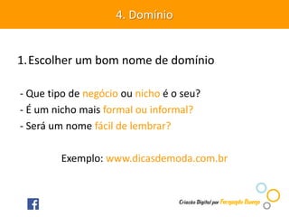 1.Escolher um bom nome de domínio
- Que tipo de negócio ou nicho é o seu?
- É um nicho mais formal ou informal?
- Será um nome fácil de lembrar?
Exemplo: www.dicasdemoda.com.br
4. Domínio
 