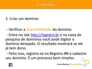 2. Criar um domínio
- Verificar a disponibilidade do domínio
- Entre no site http://registro.br e na caixa de
pesquisa de domínios você pode digitar o
domínio desejado. O resultado mostrará se ele
já tem dono.
- Feito isso, registre-se no Registro BR e cadastre
seu domínio. É um processo bem simples.
4. Domínio
 