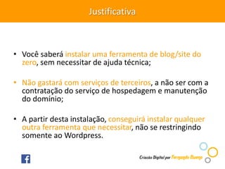 Justificativa
• Você saberá instalar uma ferramenta de blog/site do
zero, sem necessitar de ajuda técnica;
• Não gastará com serviços de terceiros, a não ser com a
contratação do serviço de hospedagem e manutenção
do domínio;
• A partir desta instalação, conseguirá instalar qualquer
outra ferramenta que necessitar, não se restringindo
somente ao Wordpress.
 