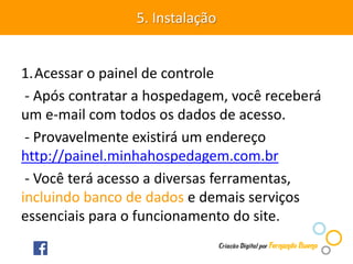1.Acessar o painel de controle
- Após contratar a hospedagem, você receberá
um e-mail com todos os dados de acesso.
- Provavelmente existirá um endereço
http://painel.minhahospedagem.com.br
- Você terá acesso a diversas ferramentas,
incluindo banco de dados e demais serviços
essenciais para o funcionamento do site.
5. Instalação
 
