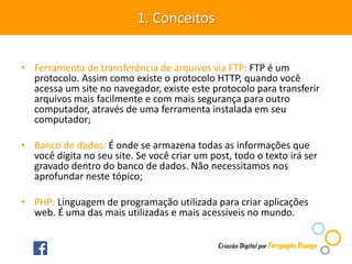 • Ferramenta de transferência de arquivos via FTP: FTP é um
protocolo. Assim como existe o protocolo HTTP, quando você
acessa um site no navegador, existe este protocolo para transferir
arquivos mais facilmente e com mais segurança para outro
computador, através de uma ferramenta instalada em seu
computador;
• Banco de dados: É onde se armazena todas as informações que
você digita no seu site. Se você criar um post, todo o texto irá ser
gravado dentro do banco de dados. Não necessitamos nos
aprofundar neste tópico;
• PHP: Linguagem de programação utilizada para criar aplicações
web. É uma das mais utilizadas e mais acessíveis no mundo.
1. Conceitos
 