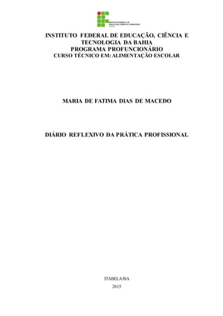 INSTITUTO FEDERAL DE EDUCAÇÃO, CIÊNCIA E
TECNOLOGIA DA BAHIA
PROGRAMA PROFUNCIONÁRIO
CURSO TÉCNICO EM:ALIMENTAÇÃO ESCOLAR
MARIA DE FATIMA DIAS DE MACEDO
DIÁRIO REFLEXIVO DA PRÁTICA PROFISSIONAL
ITABELA/BA
2015
 