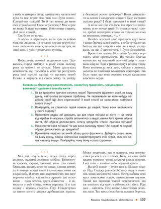 Михайло Коцюбинський.  «Intermezzo»    137
з моїм в химерну сітку, намагались налити мої
вуха та моє серце тим, чим самі були повні…
Слухай-­но, слухай! Ти  й  тут несеш до  мене
свої страждання? Своє мерзенство? Моє серце
не може більше вмістити. Воно повне ущерть.
Дай мені спокій…
Так було по ночах.
А вдень я  здригався, коли чув за  собою
тінь від людини, і з огидою слухав ревучі по-
токи людського життя, що мчали назустріч, як
дикі коні, з усіх город­ських вулиць.
*  *  *
Поїзд летів, повний людського гаму. Зда-
валось, город витягує в  поле свою за­лізну
руку за  мною і  не пускає. Мене дратувала
­непевність, що тремтіла в  мені: чи розтулить
рука свої залізні пальці, чи пустить мене?
Невже я  вирвусь від сього зойку та  увійду
у  безлюдні зелені простори? Вони замкнуть-
ся за мною, і надаремне клацати буде кістками
залізна рука? І  буде навколо і  в  мені тиша?
А коли все оце сталось, так просто і непо-
мітно, я не почув тиші: її глушили чужі голо-
си, дрібні, непотрібні слова, як тріски і солома
на весняних потоках… …
Якийсь зелений хаос крутився круг мене
і хапав бричку за всі колеса, а неба тут було так
багато, що очі тонули в нім, як в морі, та шу-
кали, за  що б  зачепитись. І  були безпомічні.
Врешті ми вдома. Білі стіни будинку вер-
тають мені притомність. Як  тільки бричка
вкотилась на  широкий зелений двір  — заку-
вала зозуля. Тоді я раптом почув велику тишу.
Вона виповняла весь двір, таїлась в  деревах,
залягла по глибоких блакитних просторах. Так
було тихо, що мені соромно стало калатання
власного серця.
Виявляємо літературну компетентність, екологічну грамотність, усвідомлення
важливості здорового способу життя
1.	 Як ви зрозуміли причини «втоми» героя? Прочитайте фрагмент, який, на вашу
думку, найточніше розкриває проблему. Чи переживали ви коли-небудь по-
дібний стан? Що його спричиняло? У  який спосіб ви намагалися позбутися
такого стану?
2.	 Поміркуйте, як ставиться герой новели до  людей.  Чому вони викликають
у нього відразу?
3.	 Прочитайте рядки, які доводять, що для героя поїздка за  місто  — це втеча
від «треба» й «мусиш», спроба звільнитися з лещат, якими його тримає міське
життя.  Які образи допомагають читачу зрозуміти істинні причини поїздки?
4.	 Якою постає сама поїздка? Чи дає вона насолоду герою? Які зорові та звукові
образи допомагають це зрозуміти?
5.	 Прочитайте виразно останній абзац цього фрагмента. Доберіть слово, яким,
на вашу думку, можна найточніше схарактеризувати стан героя, коли він по-
чув «велику тишу». Поміркуйте, чому йому «стало соромно».
*  *  *
Мої дні течуть тепер серед степу, серед
долини, налитої зеленим хлібом. Безконеч-
ні стежки, скриті, інтимні, наче для самих
близьких, водять мене по нивах, а ниви котять
та й котять зелені хвилі і хлюпають ними аж
в краї неба. Я тепер маю окремий світ, він наче
перлова скойка: стулились краями дві поло-
вини  — одна зелена, друга блакитна  — й  за-
мкнули у собі сонце, немов перлину. А я там
ходжу і  шукаю спокою. Йду. Невідступно
за  мною летить хмарка дрібненьких мушок.
Можу подумать, що я  планета, яка посува-
ється разом із сателітами. Бачу, як синє небо
надвоє розтяли чорні дихаючі крила ворони.
І від того — синіше небо, чорніші крила.
На небі сонце — серед нив я. Більше ніко-
го. Йду. Гладжу рукою соболину шерсть ячме-
нів, шовк колосистої хвилі. Вітер набива мені
вуха шматками згуків, покошланим шумом.
Такий він гарячий, такий нетерп­лячий, що
аж киплять від нього срібноволосі вівса. Йду
далі — киплять. Тихо пливе блакитними річка-
ми льон. Так тихо, спокійно в зелених берегах,
 