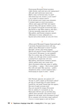 92    Українська література кінця ХІХ  — початку ХХ ст. Титан духу і думки
4
Олександер Великий богині моливсь:
«Дай, богине, щоб нині весь світ проваливсь!
Або дай, щоб скінчилася мука моя,
Щоб я знав, чи богиня вона, чи змія?
Чом міняється так, кілько є в дні годин?
І чи в серці її я паную один?»
В тій хвилині аскет перед ним опинивсь
І покірно царю до землі поклонивсь.
«Вічно жий, царю мій! Хай твої вороги
Згинуть! Ось тобі дар від твойого слуги.
Не згордуй! Сей малий золотистий горіх —
Від богині се дар! Моя гордість, мій гріх».
І він все розповів, відки має сей плід,
Що робить, щоб богині сповнить заповіт.
«Міліонам ти сонце, добродій єси, —
Будеш жить вічно юний, як плід сей з’їси».
5
«Вічно жить! Молодим! Справді, божеський дар!»
І великим, безсмертним почув себе цар.
«Вічно жить! Молодим! А вона? А вона?
Постаріє, зів’яне, мов квітка марна!
Що без неї життя? Сонце? Небо? Сам рай?
З нею жить! Або радше ти сам умирай!»
Вже й не думає цар, до Роксани біжить:
«Серце, ось тобі дар: вічно в юності жить!»
І сказав їй усе, відки має сей плід,
Що робить, щоб богині сповнить заповіт.
«Коли любиш мене, моє сонце ясне,
Дасть безсмертя обом нам зерно те дрібне.
А не любиш… — урвав. — Кого хочеш люби!
Ось тобі сей горіх! Що захочеш — роби!»
Зчервоніло дівча, в личко вдарила кров, —
Олександер не ждав її слова — пішов.
6
Гей, Роксано, красуне, що думаєш ти?
Чи про те, щоб з царем до безсмертя дійти?
Не про те! Інший жар в її серці горить!
Інший бог там живе! Інший цар там царить.
Він мета її мрій, осолода очей,
Над усіх милий їй генерал Птолемей.
Хоч не любить її і холодний, як лід,
Вона рада свій вік дать за сам його вид.
«Вічно жить молодій, а без нього? О ні!
Краще він хай живе, дасть безсмертя й мені!
Ну ж, поможе сей плід його серце здобуть!
А як ні, то мені краще в світі не буть».
 