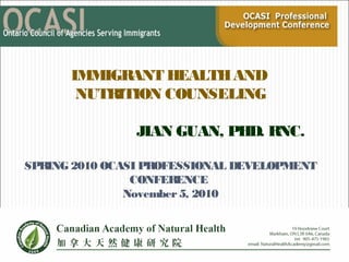 IMMIGRANT HEALTHAND
NUTRITION COUNSELING
JIAN GUAN, PHD. RNC.
SPRING 2010 OCASI PROFESSIONAL DEVELOPMENT
CONFERENCE
November5, 2010
Spring 2010 OCASI Professional
Development Conference
Thursday, May 13, 2010
 