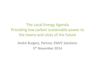 The Local Energy Agenda
Providing low carbon sustainable power to
the towns and cities of the future
Andre Burgess, Partner, EMVC Solutions
5th November 2014
 