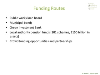 © EMVC Solutions
Funding Routes
• Public works loan board
• Municipal bonds
• Green Investment Bank
• Local authority pension funds (101 schemes, £150 billion in
assets)
• Crowd funding opportunities and partnerships
 