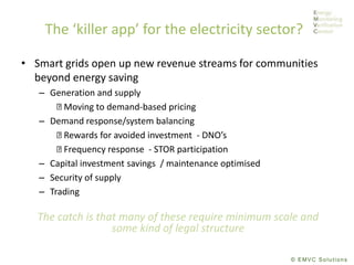 © EMVC Solutions
The ‘killer app’ for the electricity sector?
• Smart grids open up new revenue streams for communities
beyond energy saving
– Generation and supply
Moving to demand-based pricing
– Demand response/system balancing
Rewards for avoided investment - DNO’s
Frequency response - STOR participation
– Capital investment savings / maintenance optimised
– Security of supply
– Trading
The catch is that many of these require minimum scale and
some kind of legal structure
 