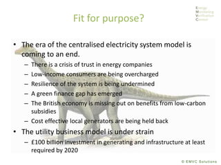 © EMVC Solutions
Fit for purpose?
• The era of the centralised electricity system model is
coming to an end.
– There is a crisis of trust in energy companies
– Low-income consumers are being overcharged
– Resilience of the system is being undermined
– A green finance gap has emerged
– The British economy is missing out on benefits from low-carbon
subsidies
– Cost effective local generators are being held back
• The utility business model is under strain
– £100 billion investment in generating and infrastructure at least
required by 2020
 