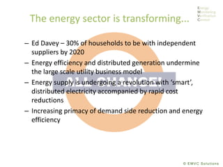 © EMVC Solutions
The energy sector is transforming...
– Ed Davey – 30% of households to be with independent
suppliers by 2020
– Energy efficiency and distributed generation undermine
the large scale utility business model
– Energy supply is undergoing a revolution with ‘smart’,
distributed electricity accompanied by rapid cost
reductions
– Increasing primacy of demand side reduction and energy
efficiency
 