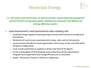© EMVC Solutions
Municipal Energy
i.e. the public and community, as well as private, ownership and managerial
control of local energy generation, distribution networks and delivery of
energy efficiency works.
• Local Government is well positioned to take a leading role:
– Localised energy supplies increasing energy security and resilience to energy price
fluctuations.
– Resolution of social issues associated with energy costs such as fuel poverty.
– Local economic benefit via income generation and increase in jobs and skills within
the green energy sector.
– Trust in local authorities as suppliers is three times that of the Big Six.
– As the son/daughter of ECO develops, local authorities will be well placed to
integrate local supply with local energy efficiency on an area basis
– Assets: Resources / Finance / Influence / Legitimacy
 