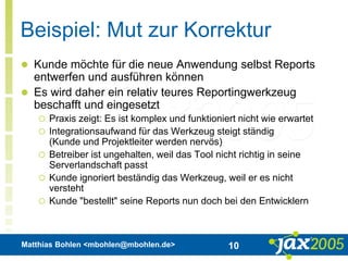Matthias Bohlen <mbohlen@mbohlen.de> 10
Beispiel: Mut zur Korrektur
 Kunde möchte für die neue Anwendung selbst Reports
entwerfen und ausführen können
 Es wird daher ein relativ teures Reportingwerkzeug
beschafft und eingesetzt
 Praxis zeigt: Es ist komplex und funktioniert nicht wie erwartet
 Integrationsaufwand für das Werkzeug steigt ständig
(Kunde und Projektleiter werden nervös)
 Betreiber ist ungehalten, weil das Tool nicht richtig in seine
Serverlandschaft passt
 Kunde ignoriert beständig das Werkzeug, weil er es nicht
versteht
 Kunde "bestellt" seine Reports nun doch bei den Entwicklern
 
