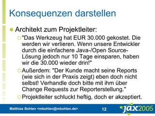Matthias Bohlen <mbohlen@mbohlen.de> 12
Konsequenzen darstellen
 Architekt zum Projektleiter:
"Das Werkzeug hat EUR 30.000 gekostet. Die
werden wir verlieren. Wenn unsere Entwickler
durch die einfachere Java-/Open Source-
Lösung jedoch nur 10 Tage einsparen, haben
wir die 30.000 wieder drin!"
Außerdem: "Der Kunde macht seine Reports
(wie sich in der Praxis zeigt) eben doch nicht
selbst! Verhandle doch bitte mit ihm über
Change Requests zur Reporterstellung."
Projektleiter schluckt heftig, doch er akzeptiert.
 