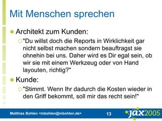 Matthias Bohlen <mbohlen@mbohlen.de> 13
Mit Menschen sprechen
 Architekt zum Kunden:
"Du willst doch die Reports in Wirklichkeit gar
nicht selbst machen sondern beauftragst sie
ohnehin bei uns. Daher wird es Dir egal sein, ob
wir sie mit einem Werkzeug oder von Hand
layouten, richtig?"
 Kunde:
"Stimmt. Wenn Ihr dadurch die Kosten wieder in
den Griff bekommt, soll mir das recht sein!"
 
