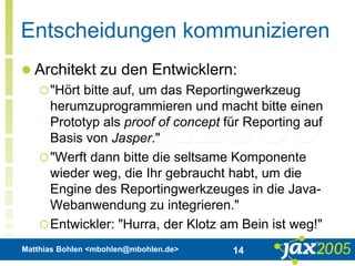 Matthias Bohlen <mbohlen@mbohlen.de> 14
Entscheidungen kommunizieren
 Architekt zu den Entwicklern:
"Hört bitte auf, um das Reportingwerkzeug
herumzuprogrammieren und macht bitte einen
Prototyp als proof of concept für Reporting auf
Basis von Jasper."
"Werft dann bitte die seltsame Komponente
wieder weg, die Ihr gebraucht habt, um die
Engine des Reportingwerkzeuges in die Java-
Webanwendung zu integrieren."
Entwickler: "Hurra, der Klotz am Bein ist weg!"
 