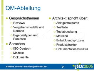 Matthias Bohlen <mbohlen@mbohlen.de> 21
QM-Abteilung
 Gesprächsthemen
 Reviews
 Vorgehensmodelle und
Normen
 Ergebnistypen und
Prozesse
 Sprachen
 ISO-Deutsch
 Modelle
 Dokumente
 Architekt spricht über:
 Ablagestrukturen
 Testfälle
 Testabdeckung
 Metriken
 Entwicklungsprozess
 Produktstruktur
 Dokumentationsstruktur
 
