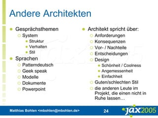 Matthias Bohlen <mbohlen@mbohlen.de> 24
Andere Architekten
 Gesprächsthemen
 System
 Struktur
 Verhalten
 Stil
 Sprachen
 Patterndeutsch
 Geek speak
 Modelle
 Dokumente
 Powerpoint
 Architekt spricht über:
 Anforderungen
 Konsequenzen
 Vor- / Nachteile
 Entscheidungen
 Design
 Schönheit / Coolness
 Angemessenheit
 Einfachheit
 Guten/schlechten Stil
 die anderen Leute im
Projekt, die einen nicht in
Ruhe lassen…
 