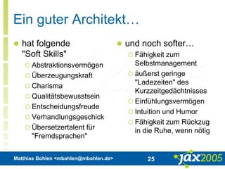 Matthias Bohlen <mbohlen@mbohlen.de> 25
Ein guter Architekt…
 hat folgende
"Soft Skills"
 Abstraktionsvermögen
 Überzeugungskraft
 Charisma
 Qualitätsbewusstsein
 Entscheidungsfreude
 Verhandlungsgeschick
 Übersetzertalent für
"Fremdsprachen"
 und noch softer…
 Fähigkeit zum
Selbstmanagement
 äußerst geringe
"Ladezeiten" des
Kurzzeitgedächtnisses
 Einfühlungsvermögen
 Intuition und Humor
 Fähigkeit zum Rückzug
in die Ruhe, wenn nötig
 