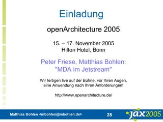 Matthias Bohlen <mbohlen@mbohlen.de> 28
Einladung
openArchitecture 2005
15. – 17. November 2005
Hilton Hotel, Bonn
Peter Friese, Matthias Bohlen:
"MDA im Jetstream"
Wir fertigen live auf der Bühne, vor Ihren Augen,
eine Anwendung nach Ihren Anforderungen!
http://www.openarchitecture.de/
 