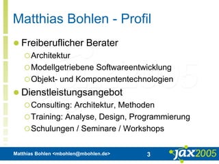 Matthias Bohlen <mbohlen@mbohlen.de> 3
Matthias Bohlen - Profil
 Freiberuflicher Berater
Architektur
Modellgetriebene Softwareentwicklung
Objekt- und Komponententechnologien
 Dienstleistungsangebot
Consulting: Architektur, Methoden
Training: Analyse, Design, Programmierung
Schulungen / Seminare / Workshops
 