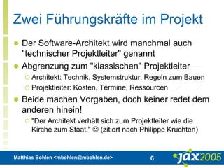 Matthias Bohlen <mbohlen@mbohlen.de> 6
Zwei Führungskräfte im Projekt
 Der Software-Architekt wird manchmal auch
"technischer Projektleiter" genannt
 Abgrenzung zum "klassischen" Projektleiter
 Architekt: Technik, Systemstruktur, Regeln zum Bauen
 Projektleiter: Kosten, Termine, Ressourcen
 Beide machen Vorgaben, doch keiner redet dem
anderen hinein!
 "Der Architekt verhält sich zum Projektleiter wie die
Kirche zum Staat."  (zitiert nach Philippe Kruchten)
 