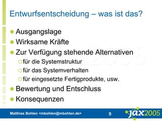 Matthias Bohlen <mbohlen@mbohlen.de> 9
Entwurfsentscheidung – was ist das?
 Ausgangslage
 Wirksame Kräfte
 Zur Verfügung stehende Alternativen
für die Systemstruktur
für das Systemverhalten
für eingesetzte Fertigprodukte, usw.
 Bewertung und Entschluss
 Konsequenzen
 