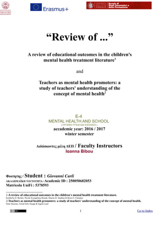 “Review of ...ˮ
A review of educational outcomes in the children's
mental health treatment literature1
and
Teachers as mental health promoters: a
study of teachers' understanding of the
concept of mental health2
E-4
MENTAL HEALTH AND SCHOOL
( ΨΥΧΙΚΗ ΥΓΕΙΑ ΚΑΙ ΣΧΟΛΕΙΟ )
accademic year: 2016 / 2017
winter semester
Διδάσκοντες μέλη ΔΕΠ / Faculty Instructors
Ioanna Bibou
Φοιτητης / Student : Giovanni Carli
ΑΚΑΔΗΜΑÏΚΗ ΤΑΥΤΟΤΗΤΑ / Academic ID : 250050682053
Matricola UniFi : 5378593
1-A review of educational outcomes in the children's mental health treatment literature.
Kimberly D. Becker, Nicole Evangelista Brandt, Sharon H. Stephan & Bruce F. Chorpita
2-Teachers as mental health promoters: a study of teachers' understanding of the concept of mental health.
Stine Ekornes, Trond Eiliv Hauge & Ingrid Lund
1 Go to Index
 