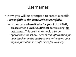 Usernames
• Now, you will be prompted to create a profile.
Please follow the instructions carefully.
– In the space where it asks for your FULL NAME,
please enter a SAFE USERNAME for this ning. No
last names! This username should also be
appropriate for school. Record this information for
your teacher on the contract and write down your
login information in a safe place for yourself.
 