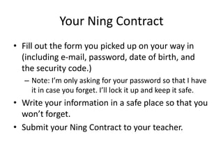 Your Ning Contract
• Fill out the form you picked up on your way in
(including e-mail, password, date of birth, and
the security code.)
– Note: I’m only asking for your password so that I have
it in case you forget. I’ll lock it up and keep it safe.
• Write your information in a safe place so that you
won’t forget.
• Submit your Ning Contract to your teacher.
 