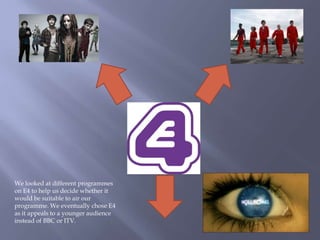 We looked at different programmes on E4 to help us decide whether it would be suitable to air our programme. We eventually chose E4 as it appeals to a younger audience instead of BBC or ITV.  
