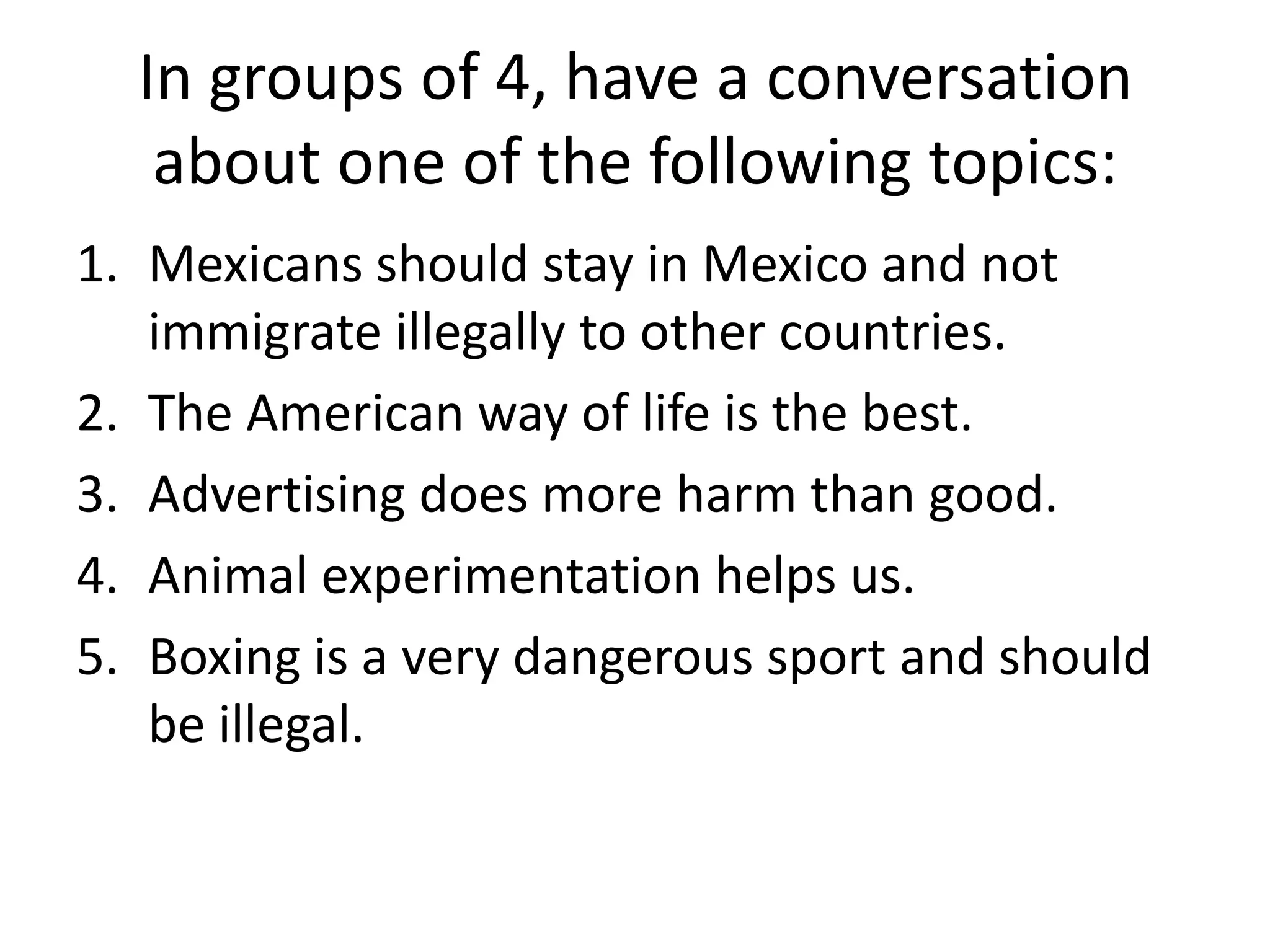 In groups of 4, have a conversation about one of the following topics:Mexicans should stay in Mexico and not immigrate illegally to other countries.The American way of life is the best.Advertising does more harm than good.Animal experimentation helps us.Boxing is a very dangerous sport and should be illegal.