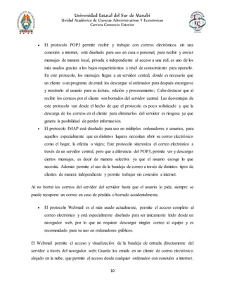 Universidad Estatal del Sur de Manabí
Unidad Académica de Ciencias Administrativas Y Económicas
Carrera Comercio Exterior
10
 El protocolo POP3 permite recibir y trabajar con correos electrónicos sin una
conexión a internet, está diseñado para uso en casa o personal, para recibir y enviar
mensajes de manera local, privada e independiente al acceso a una red, es uno de los
más usados gracias a los bajos requerimientos y nivel de conocimiento para operarlo.
En este protocolo, los mensajes llegan a un servidor central, donde es necesario que
un cliente o un programa de email los descargue al ordenador para después encargarse
y mostrarlo al usuario para su lectura, edición y procesamiento; Cabe destacar que al
recibir los correos por el cliente son borrados del servidor central. Las desventajas de
este protocolo van desde el hecho de que el protocolo es poco sofisticado y que la
descarga de los correos en el cliente para eliminarlos del servidor es riesgosa ya que
genera la posibilidad de perder información.
 El protocolo IMAP está diseñado para uso en múltiples ordenadores o usuarios, para
aquellos especialmente que en distintos lugares necesitan abrir su correo electrónico
como el hogar, la oficina o viajes; Este protocolo sincroniza el correo electrónico a
través de un servidor central, pero que a diferencia del POP3, permite ver y descargar
ciertos mensajes, es decir de manera selectiva ya que el usuario escoge lo que
necesita. Además permite el uso de la bandeja de correo a través de distintos tipos de
clientes de manera independiente y permite trabajar sin conexión a internet.
Al no borrar los correos del servidor del servidor hasta que el usuario lo pide, siempre se
puede recuperar un correo en caso de pérdida o borrado accidentalmente.
 El protocolo Webmail es el más usado actualmente, permite el acceso completo al
correo electrónico y está especialmente diseñado para ser únicamente leído desde un
navegador web, por lo que no requiere descargar ningún correo al equipo y es
recomendado para su uso en ordenadores públicos.
El Webmail permite el acceso y visualización de la bandeja de entrada directamente del
servidor a través del navegador web; Guarda los emails en un cliente de correo electrónico
alojado en la nube, que permite el acceso desde cualquier ordenador con conexión a internet.
 