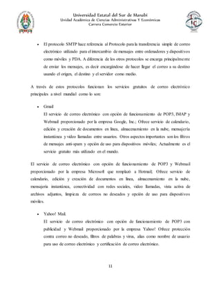 Universidad Estatal del Sur de Manabí
Unidad Académica de Ciencias Administrativas Y Económicas
Carrera Comercio Exterior
11
 El protocolo SMTP hace referencia al Protocolo para la transferencia simple de correo
electrónico utilizado para el intercambio de mensajes entre ordenadores y dispositivos
como móviles y PDA. A diferencia de los otros protocolos se encarga principalmente
de enviar los mensajes, es decir encargándose de hacer llegar el correo a su destino
usando el origen, el destino y el servidor como medio.
A través de estos protocolos funcionan los servicios gratuitos de correo electrónico
principales a nivel mundial como lo son:
 Gmail
El servicio de correo electrónico con opción de funcionamiento de POP3, IMAP y
Webmail proporcionado por la empresa Google, Inc.; Ofrece servicio de calendario,
edición y creación de documentos en línea, almacenamiento en la nube, mensajería
instantánea y video llamadas entre usuarios. Otros aspectos importantes son los filtros
de mensajes anti-spam y opción de uso para dispositivos móviles; Actualmente es el
servicio gratuito más utilizado en el mundo.
El servicio de correo electrónico con opción de funcionamiento de POP3 y Webmail
proporcionado por la empresa Microsoft que remplazó a Hotmail; Ofrece servicio de
calendario, edición y creación de documentos en línea, almacenamiento en la nube,
mensajería instantánea, conectividad con redes sociales, video llamadas, vista activa de
archivos adjuntos, limpieza de correos no deseados y opción de uso para dispositivos
móviles.
 Yahoo! Mail.
El servicio de correo electrónico con opción de funcionamiento de POP3 con
publicidad y Webmail proporcionado por la empresa Yahoo! Ofrece protección
contra correo no deseado, filtros de palabras y virus, alias como nombre de usuario
para uso de correo electrónico y certificación de correo electrónico.
 