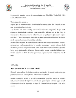 Universidad Estatal del Sur de Manabí
Unidad Académica de Ciencias Administrativas Y Económicas
Carrera Comercio Exterior
12
Otros servicios gratuitos con uso de estos estándares son Zoho Maill, Yandex.Mail, AIM,
iCloud, Mail.com e Inbox.
Tipos de cuentas de correo.
Hay dos tipos de cuentas de correo: el correo web y el llamado correo POP. Cada una de ellas
tiene sus ventajas e inconvenientes.
Así, el correo web tiene la ventaja de que no es necesario configurarlo, de que puede
consultarse desde cualquier ordenador y que es más difícil infectarse por un virus (pues los
mensajes no se almacenan en nuestro ordenador), a no ser que bajemos algún archivo adjunto
al mensaje. Y las desventajas son, entre otras, su poca capacidad de almacenamiento (la que
nos dé la compañía donde esté alojado) y su lentitud.
El correo POP es rápido, no se necesita estar conectado para redactar los mensajes, sólo hay
que conectarse a la hora de enviarlos; los mensajes se descargan a nuestro ordenador desde
el servidor (por lo que la capacidad de este correo nos la marca nuestro ordenador) y podemos
leerlos luego desconectados de Internet. Sus desventajas son que es más fácil infectarse por
un virus (depende del cliente de correo que usemos) y que es necesario configurarlo antes de
usarlo.
OUTLOOK.
¿QUÉ ES OUTLOOK Y PARA QUÉ SIRVE?
Microsoft acaba de lanzar Outlook.com es la nueva aplicación de mensajería electrónica que
permite leer cualquier correo y facilita la transición desde Gmail.
Lanzado el pasado 31 de Julio, es un servicio de mensajería electrónica a través de web (web
mail), accesible a través de http://www.outlook.com que reemplazó a Hotmail y que desde la
semana pasada ofrece la posibilidad de migrar la cuenta de correo de Gmail a este nuevo
entorno.
 