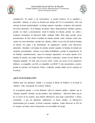 Universidad Estatal del Sur de Manabí
Unidad Académica de Ciencias Administrativas Y Económicas
Carrera Comercio Exterior
14
comunicación. En cuanto a sus características se pueden destacar: En la seguridad y
privacidad: mantiene el correo no deseado por debajo del 3%; la característica SSL está
activada de forma predeterminada; no entrega anuncios específicos en función del contenido
del correo electrónico. En la Bandeja de entrada: ofrece almacenamiento ilimitado gratuito;
permite ver videos o presentaciones desde la bandeja de entrada; permite ver, editar y
compartir documentos de Microsoft Office mediante Office Web Apps; permite enviar
presentaciones de fotos desde la bandeja de entrada; permite enviar mensajes desde otras
cuentas de correo electrónico; permite leer, eliminar y filtrar con un solo clic desde la bandeja
de entrada. En cuanto a las herramientas de organización: permite crear direcciones
adicionales vinculadas a la bandeja de entrada; permite organizar la bandeja de entrada por
categorías personalizadas, carpetas o con ambas posibilidades; permite la categorización de
los boletines automáticamente; marca los mensajes importantes en la parte superior de la
bandeja de entrada; crea reglas basadas en criterios temporales; cuenta con una función de
búsqueda integrada. En tanto para el acceso móvil: cuenta con acceso en los principales
teléfonos; es compatible con EAS, es compatible con IMAP. Y a las características sociales:
permite la conexión con Facebook, Twitter y LinkedIn; permite hablar con los contactos en
Facebook.
¿QUÉ ES OUTLOOK.COM?
Outlook tiene una apariencia sencilla y se asemeja al diseño de Windows 8, de hecho la
‘interface’ imita al programa de escritorio Outlook.
Es un programa gratuito y se han eliminado todos los anuncios gráficos, mientras que su
“hermano pequeño” Hotmail, era una auténtica ‘feria publicitaria’. Microsoft afirma que no
lee el correo de los usuarios para obtener información para luego comercializar a firmas
comerciales, y que sus algoritmos publicitarios se basan, siempre, en informació n
proporcionada por el usuario, de forma consciente (explicita). Según Microsoft un 58% de
los usuarios de Gmail están en desacuerdo con esta medida de Google.
 