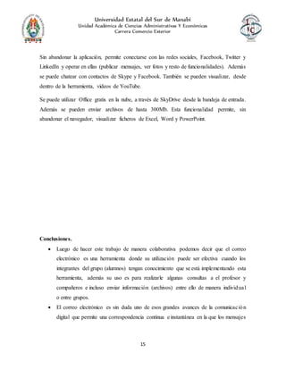Universidad Estatal del Sur de Manabí
Unidad Académica de Ciencias Administrativas Y Económicas
Carrera Comercio Exterior
15
Sin abandonar la aplicación, permite conectarse con las redes sociales, Facebook, Twitter y
LinkedIn y operar en ellas (publicar mensajes, ver fotos y resto de funcionalidades). Además
se puede chatear con contactos de Skype y Facebook. También se pueden visualizar, desde
dentro de la herramienta, videos de YouTube.
Se puede utilizar Office gratis en la nube, a través de SkyDrive desde la bandeja de entrada.
Además se pueden enviar archivos de hasta 300Mb. Esta funcionalidad permite, sin
abandonar el navegador, visualizar ficheros de Excel, Word y PowerPoint.
Conclusiones.
 Luego de hacer este trabajo de manera colaborativa podemos decir que el correo
electrónico es una herramienta donde su utilización puede ser efectiva cuando los
integrantes del grupo (alumnos) tengan conocimiento que se está implementando esta
herramienta, además su uso es para realizarle algunas consultas a el profesor y
compañeros e incluso enviar información (archivos) entre ello de manera individual
o entre grupos.
 El correo electrónico es sin duda uno de esos grandes avances de la comunicación
digital que permite una correspondencia continua e instantánea en la que los mensajes
 