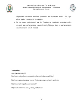Universidad Estatal del Sur de Manabí
Unidad Académica de Ciencias Administrativas Y Económicas
Carrera Comercio Exterior
16
se presentan de manera inmediata y transiten una información fluida, viva, ágil,
eficaz gracias a los avances tecnológicos.
 De esta manera podemos decir que Ray Tomilnson el creador del correo electrónico
no pensó que esta herramienta era de relevancia histórica, ahora es una herramienta
de comunicación a nivel mundial.
Bibliografía:
http://quees.la/outlook/
http://www.microsiervos.com/archivo/internet/origen-email.html
http://www.tecnocosas.es/el-correo-electronico-origen-y-funcionamiento/
http://historiaybiografias.com/internet7/
http://www.interbel.es/wiki_correo_electronico/
 