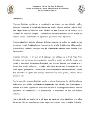 Universidad Estatal del Sur de Manabí
Unidad Académica de Ciencias Administrativas Y Económicas
Carrera Comercio Exterior
Introducción.
El correo electrónico revoluciono la comunicación que tuvimos por años, décadas y siglos,
solamente los sistemas de comunicación instantánea actuales (sistemas de chats y salas de chats)
y los Blogs o Muros de Notas, han venido disminuir un poco el uso de este, sin embargo, no se
vislumbra una sustitución completa. La erradicación del correo electrónico todavía no tiene un
horizonte debido a las bondades y la importancia que este ha venido imponiendo.
El correo electrónico antecede a Internet, de hecho, para que ésta pudiera ser creada, fue una
herramienta crucial. Tradicionalmente, la comunicación se había definido como "el intercambio
de sentimientos, opiniones, o cualquier otro tipo de información mediante habla, escritura u otro
tipo de señales".
El correo electrónico es hoy por hoy la aplicación más utilizada de la World Wide Web.
Constituye una herramienta de comunicación, accesible a usuarios de todos los niveles, que
permite el intercambio de mensajes electrónicos entre personas distantes en el espacio y en el
tiempo. Las ventajas del correo electrónico sobre otras herramientas de comunicación son
varias: rapidez, permanencia, y escaso o nulo coste de distribución, fundamentalmente; además
de la posibilidad de adjuntar a los mensajes otra información sonora y visual, e incluso enlaces
a recursos web.
Esto ha convertido al correo electrónico no sólo en la forma de comunicación más habitual entre
instituciones, sino también en el medio de comunicación más utilizado entre departamentos o
unidades de la misma organización. Los correos electrónicos nos han permito extender nuestras
expectativas de comunicación y la instantaneidad, el mantenernos en línea con nuestros
contactos.
Hoy en día, todos los usuarios de la red tienen una cuenta de correo electrónico y lo utiliza
diariamente, bien sea para el trabajo o bien sea para uso personal, como los amigos, la familia
 